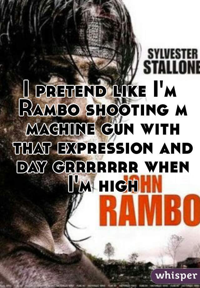 I pretend like I'm Rambo shooting m machine gun with that expression and day grrrrrrr when I'm high