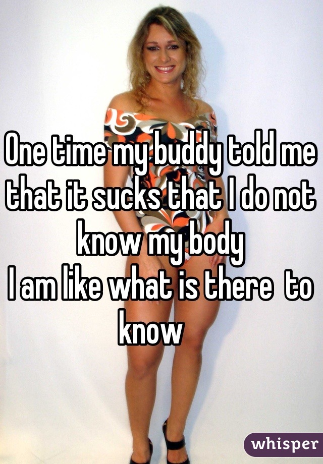 One time my buddy told me that it sucks that I do not know my body
I am like what is there  to know   