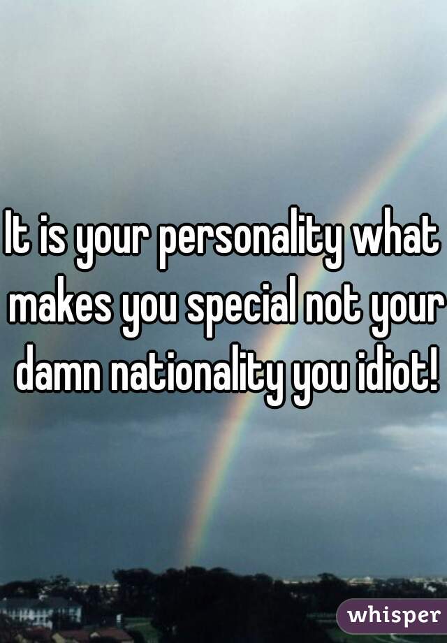 It is your personality what makes you special not your damn nationality you idiot!