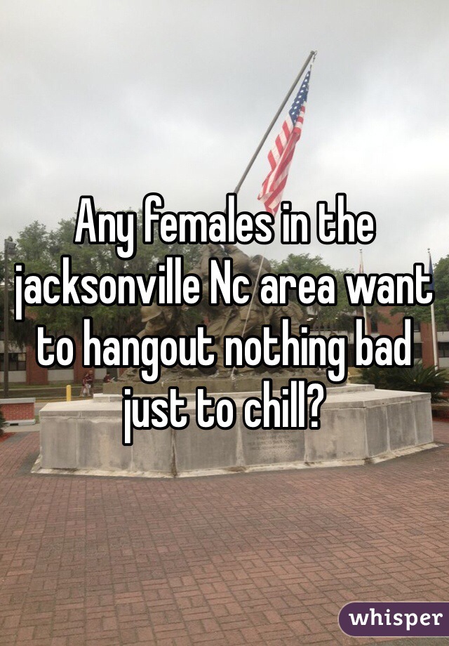Any females in the jacksonville Nc area want to hangout nothing bad just to chill? 