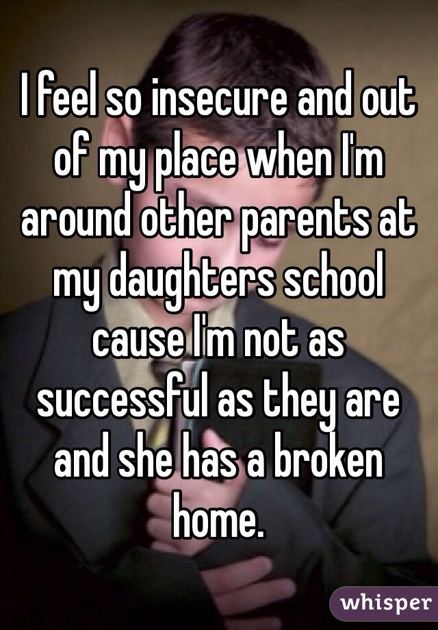 I feel so insecure and out of my place when I'm around other parents at my daughters school cause I'm not as successful as they are and she has a broken home. 