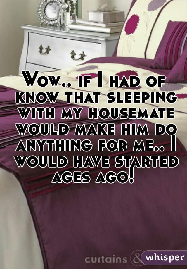 Wow.. if I had of know that sleeping with my housemate would make him do anything for me.. I would have started ages ago! 