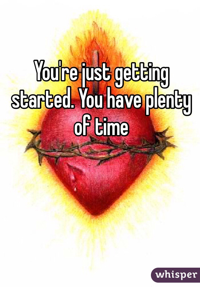 You're just getting started. You have plenty of time