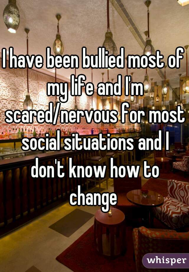 I have been bullied most of my life and I'm scared/nervous for most social situations and I don't know how to change 
