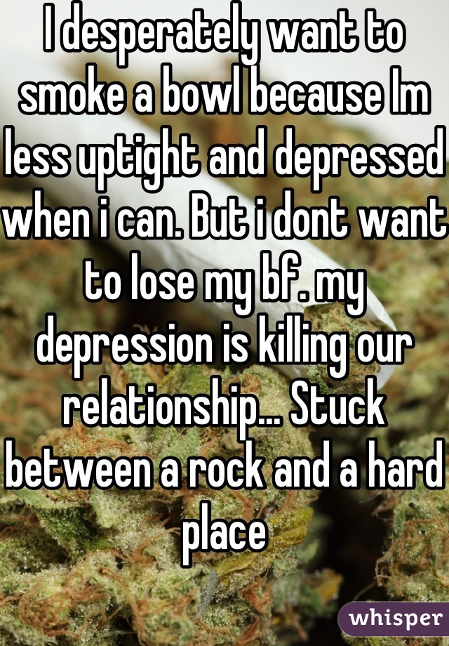 I desperately want to smoke a bowl because Im less uptight and depressed when i can. But i dont want to lose my bf. my depression is killing our relationship... Stuck between a rock and a hard place