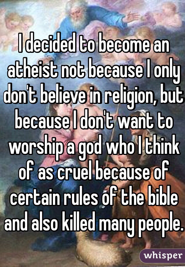 I decided to become an atheist not because I only don't believe in religion, but because I don't want to worship a god who I think of as cruel because of certain rules of the bible and also killed many people.