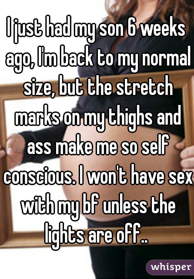 I just had my son 6 weeks ago, I'm back to my normal size, but the stretch marks on my thighs and ass make me so self conscious. I won't have sex with my bf unless the lights are off.. 