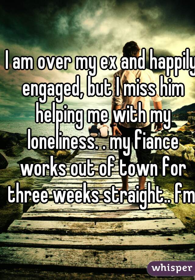 I am over my ex and happily engaged, but I miss him helping me with my loneliness. . my fiance works out of town for three weeks straight.. fml