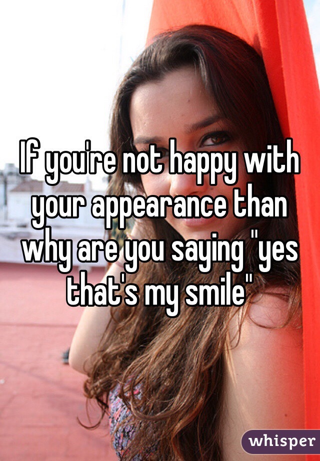 If you're not happy with your appearance than why are you saying "yes that's my smile"