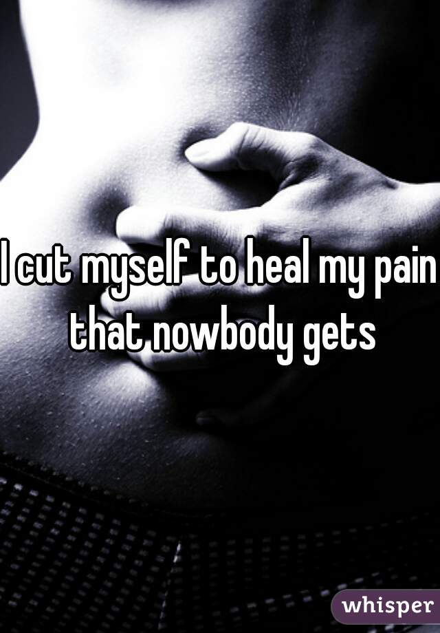 I cut myself to heal my pain that nowbody gets