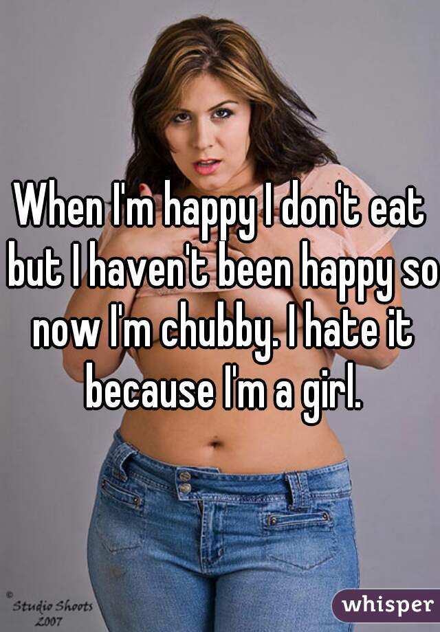 When I'm happy I don't eat but I haven't been happy so now I'm chubby. I hate it because I'm a girl.
