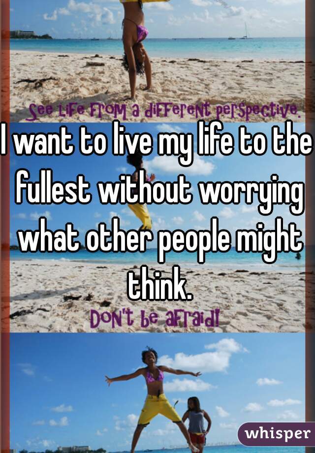 I want to live my life to the fullest without worrying what other people might think.