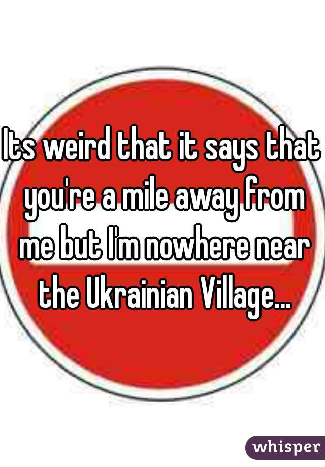 Its weird that it says that you're a mile away from me but I'm nowhere near the Ukrainian Village...