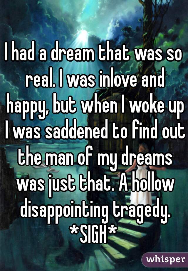 I had a dream that was so real. I was inlove and happy, but when I woke up I was saddened to find out the man of my dreams was just that. A hollow disappointing tragedy. *SIGH* 
