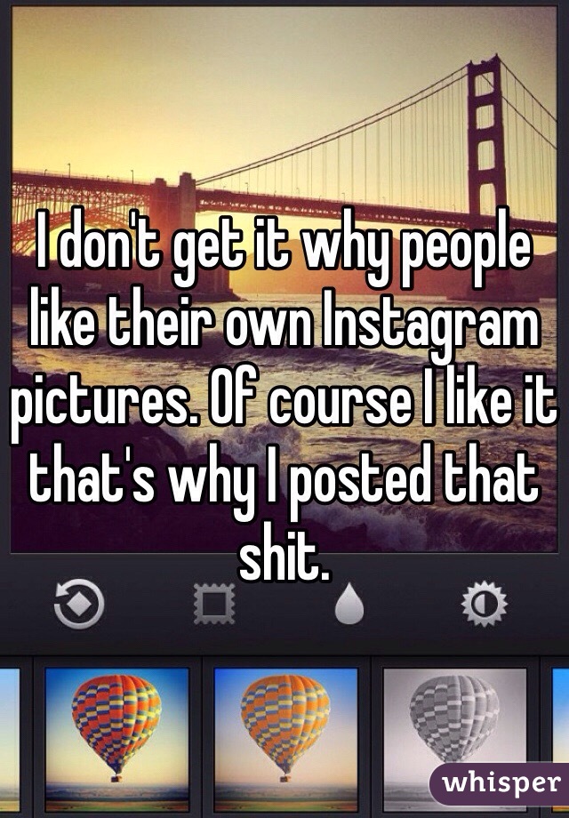 I don't get it why people like their own Instagram pictures. Of course I like it that's why I posted that shit.