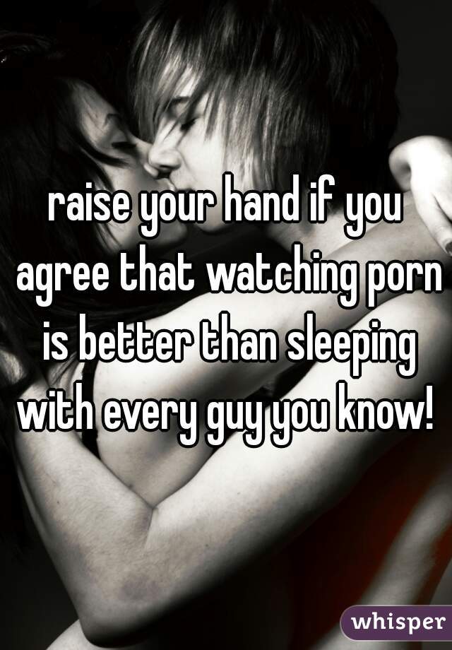 raise your hand if you agree that watching porn is better than sleeping with every guy you know! 