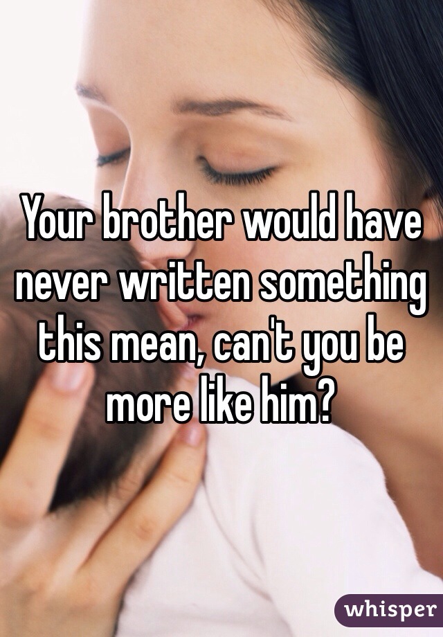 Your brother would have never written something this mean, can't you be more like him?