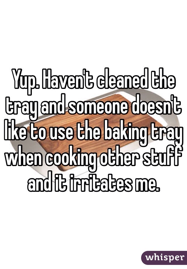Yup. Haven't cleaned the tray and someone doesn't like to use the baking tray when cooking other stuff and it irritates me. 