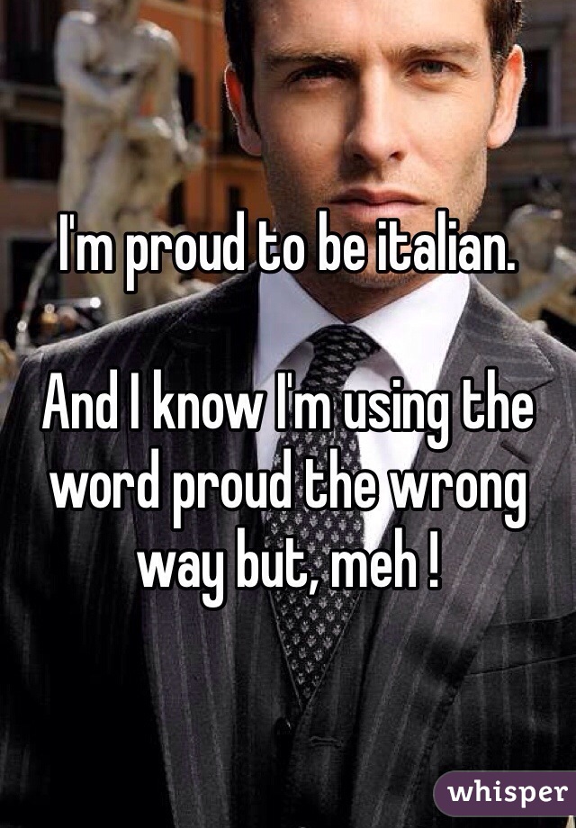 I'm proud to be italian.

And I know I'm using the word proud the wrong way but, meh !