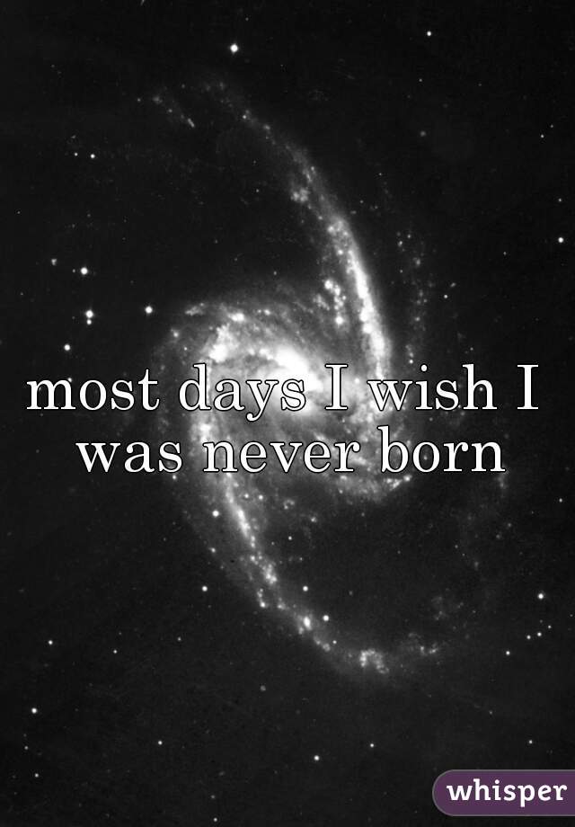 most days I wish I was never born
  