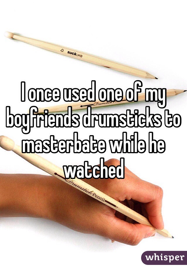 I once used one of my boyfriends drumsticks to masterbate while he watched