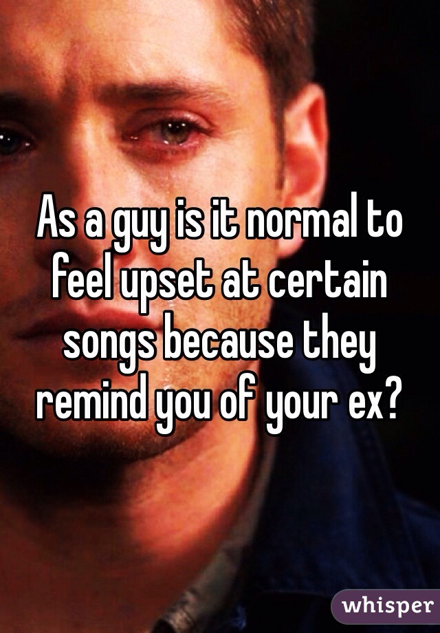 As a guy is it normal to feel upset at certain songs because they remind you of your ex? 