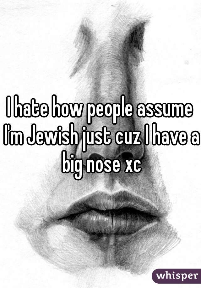 I hate how people assume I'm Jewish just cuz I have a big nose xc