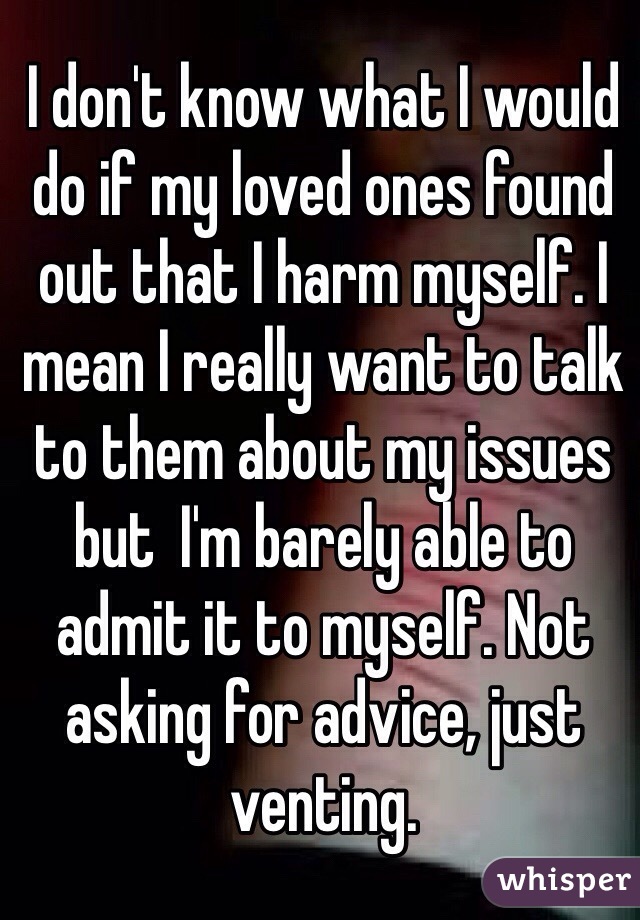 I don't know what I would do if my loved ones found out that I harm myself. I mean I really want to talk to them about my issues but  I'm barely able to admit it to myself. Not asking for advice, just venting.