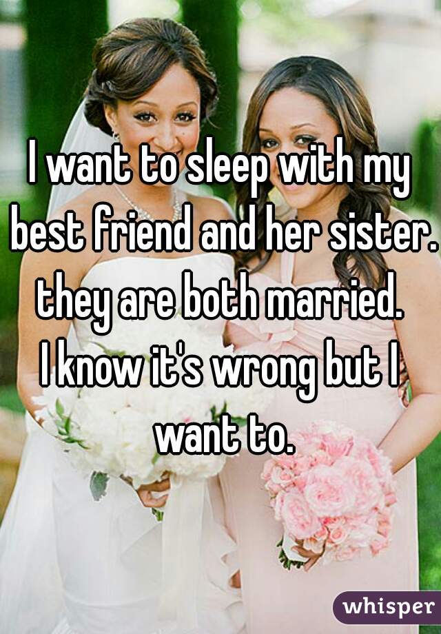 I want to sleep with my best friend and her sister.
they are both married.
I know it's wrong but I want to.
