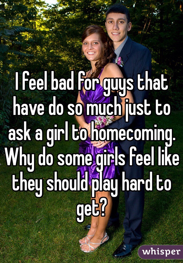 I feel bad for guys that have do so much just to ask a girl to homecoming. Why do some girls feel like they should play hard to get?