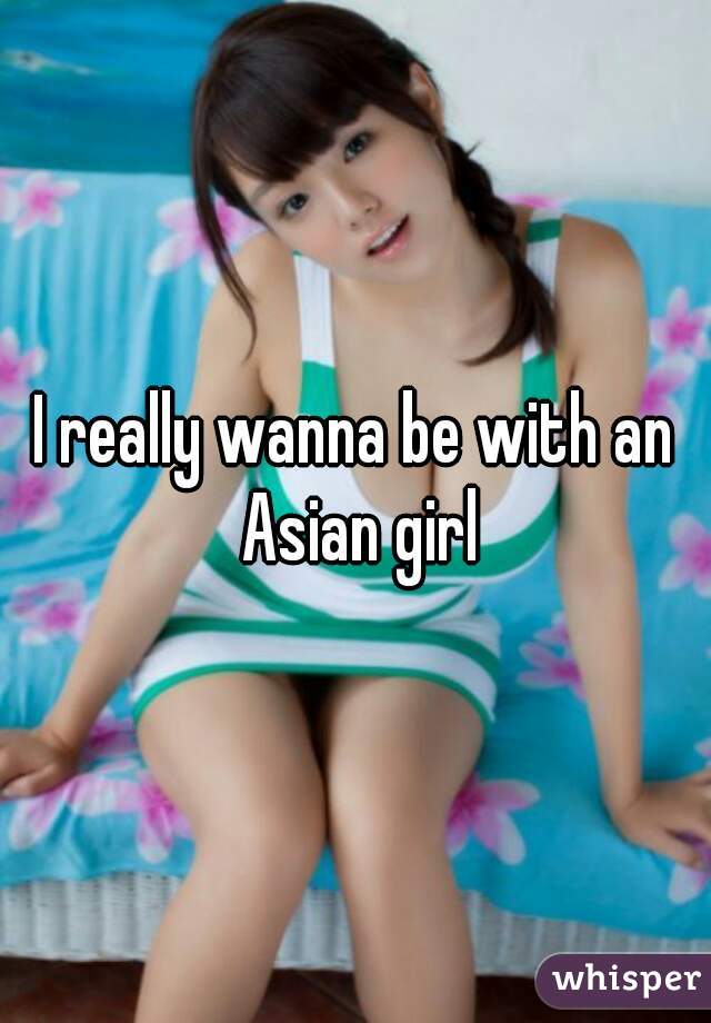 I really wanna be with an Asian girl