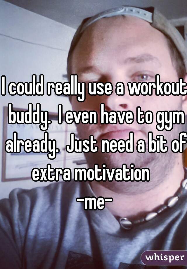 I could really use a workout buddy.  I even have to gym already.  Just need a bit of extra motivation   
-me-