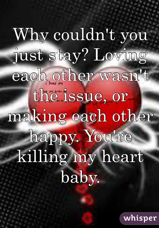 Why couldn't you just stay? Loving each other wasn't the issue, or making each other happy. You're killing my heart baby. 