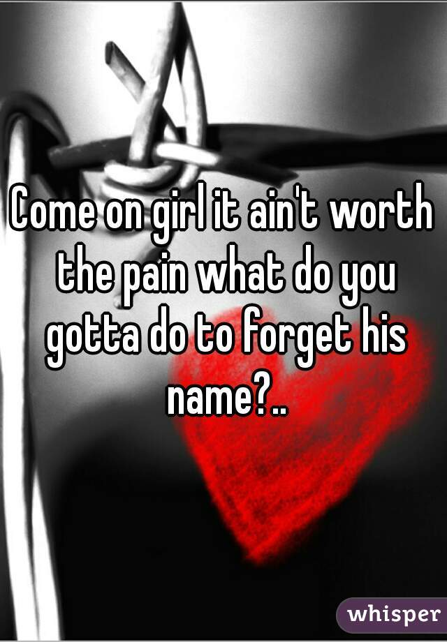 Come on girl it ain't worth the pain what do you gotta do to forget his name?..