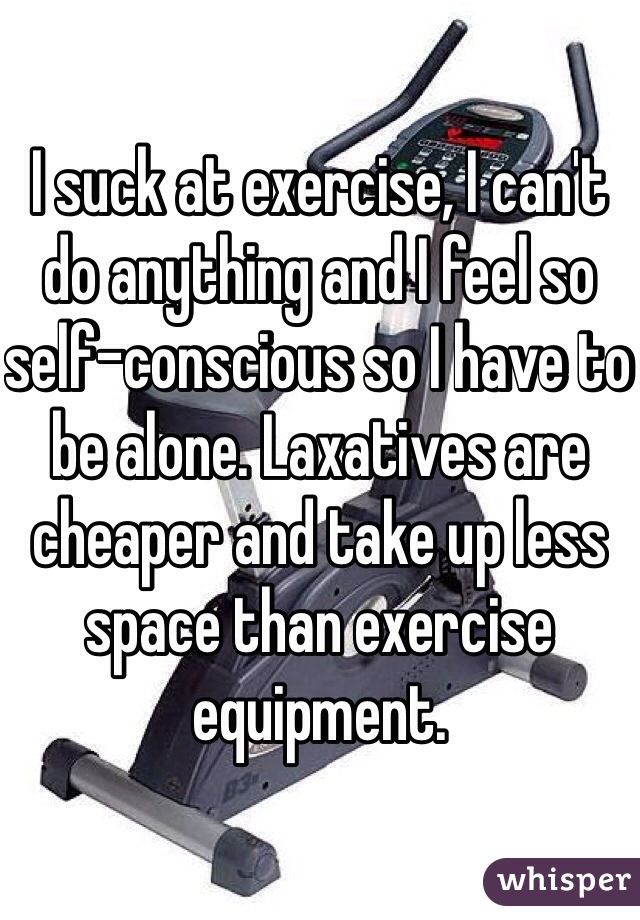I suck at exercise, I can't do anything and I feel so self-conscious so I have to be alone. Laxatives are cheaper and take up less space than exercise equipment.