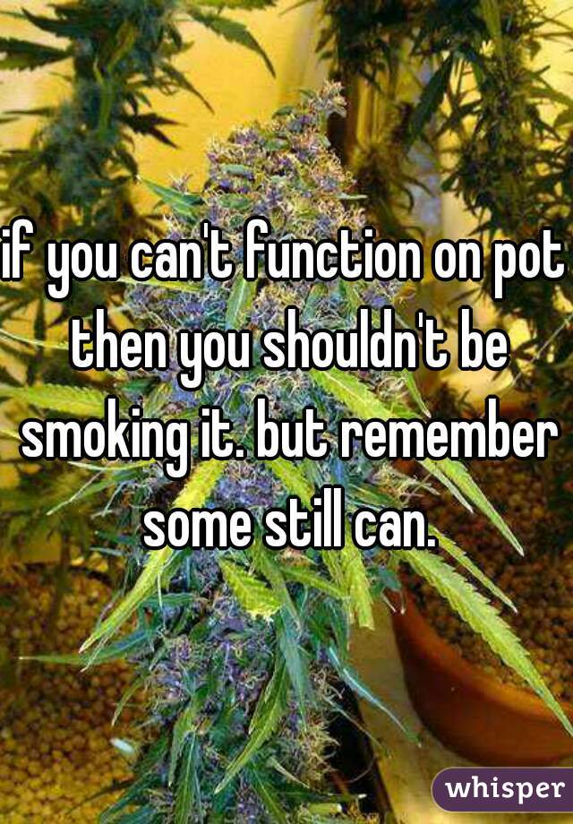 if you can't function on pot then you shouldn't be smoking it. but remember some still can.
