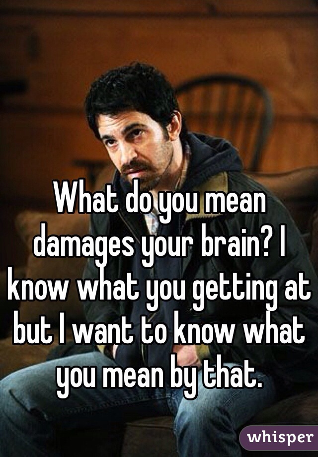 What do you mean damages your brain? I know what you getting at but I want to know what you mean by that. 