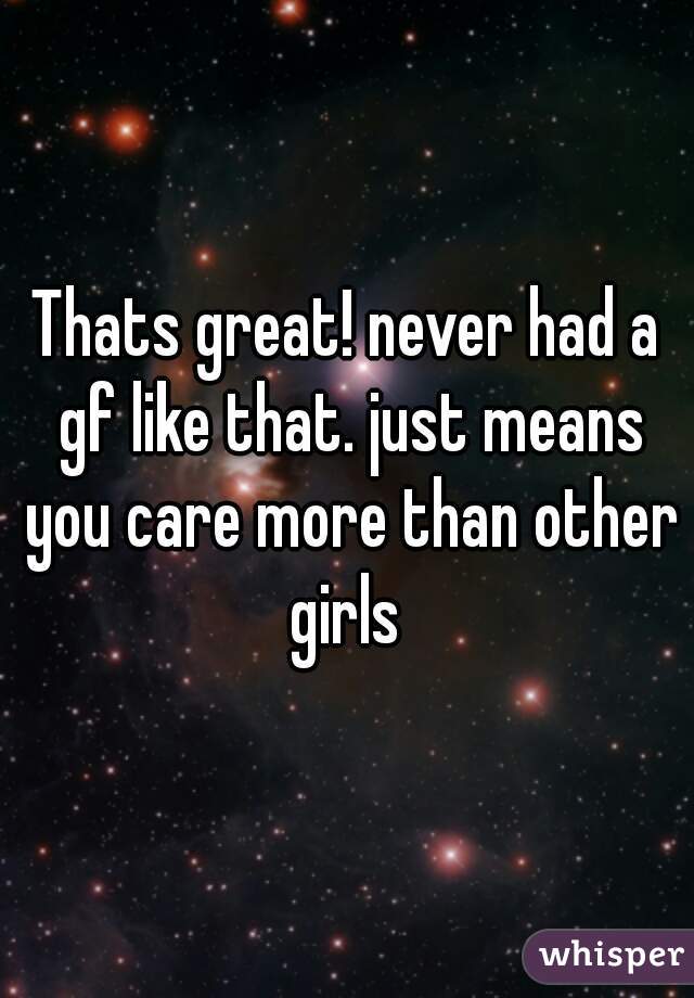 Thats great! never had a gf like that. just means you care more than other girls 