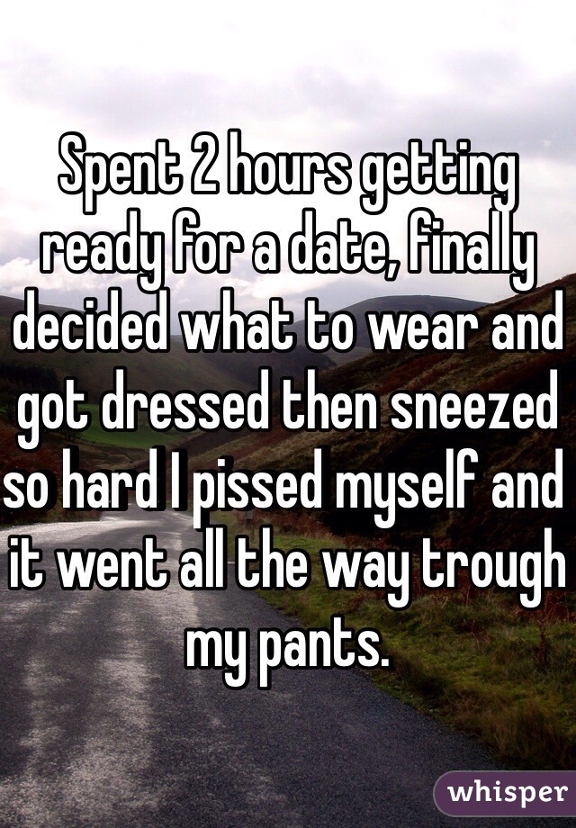 Spent 2 hours getting ready for a date, finally decided what to wear and got dressed then sneezed so hard I pissed myself and it went all the way trough my pants. 