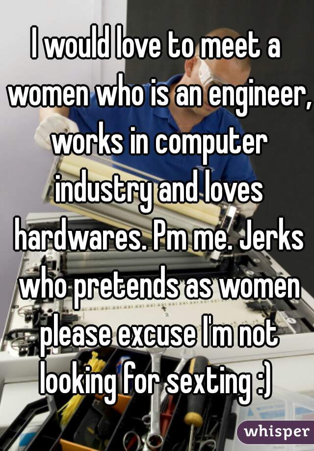 I would love to meet a women who is an engineer, works in computer industry and loves hardwares. Pm me. Jerks who pretends as women please excuse I'm not looking for sexting :) 
