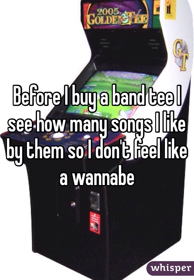 Before I buy a band tee I see how many songs I like by them so I don't feel like a wannabe 