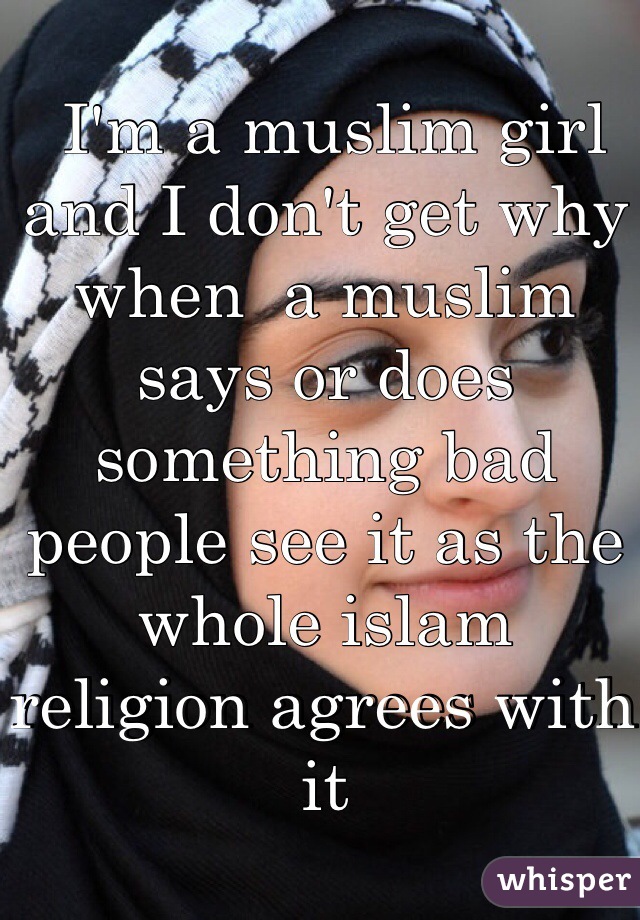  I'm a muslim girl and I don't get why when  a muslim says or does something bad people see it as the whole islam religion agrees with it   
