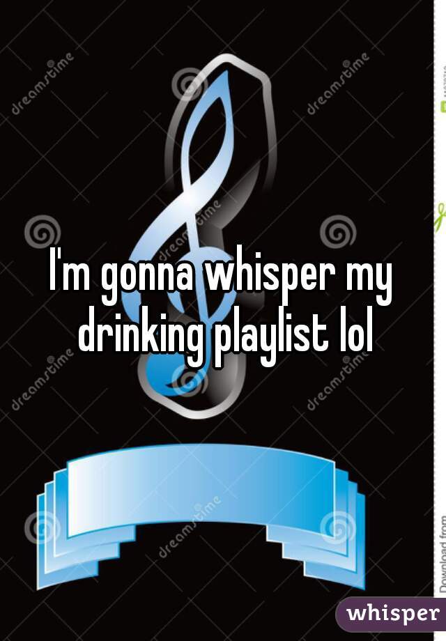 I'm gonna whisper my drinking playlist lol
