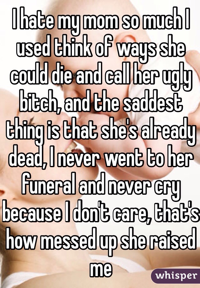 I hate my mom so much I used think of ways she could die and call her ugly bitch, and the saddest thing is that she's already dead, I never went to her funeral and never cry because I don't care, that's how messed up she raised me   