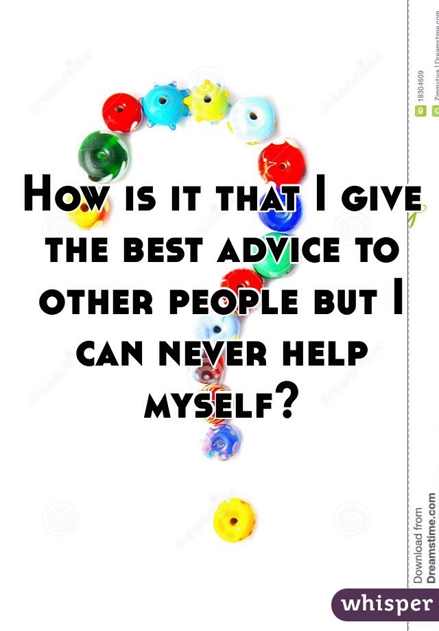 How is it that I give the best advice to other people but I can never help myself? 