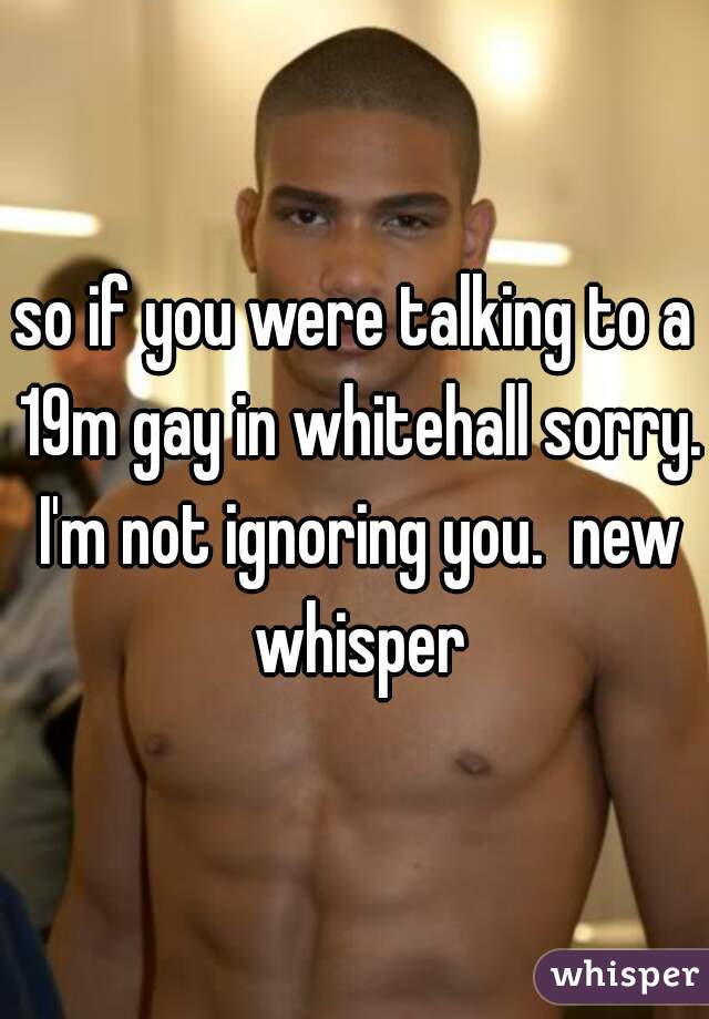 so if you were talking to a 19m gay in whitehall sorry. I'm not ignoring you.  new whisper