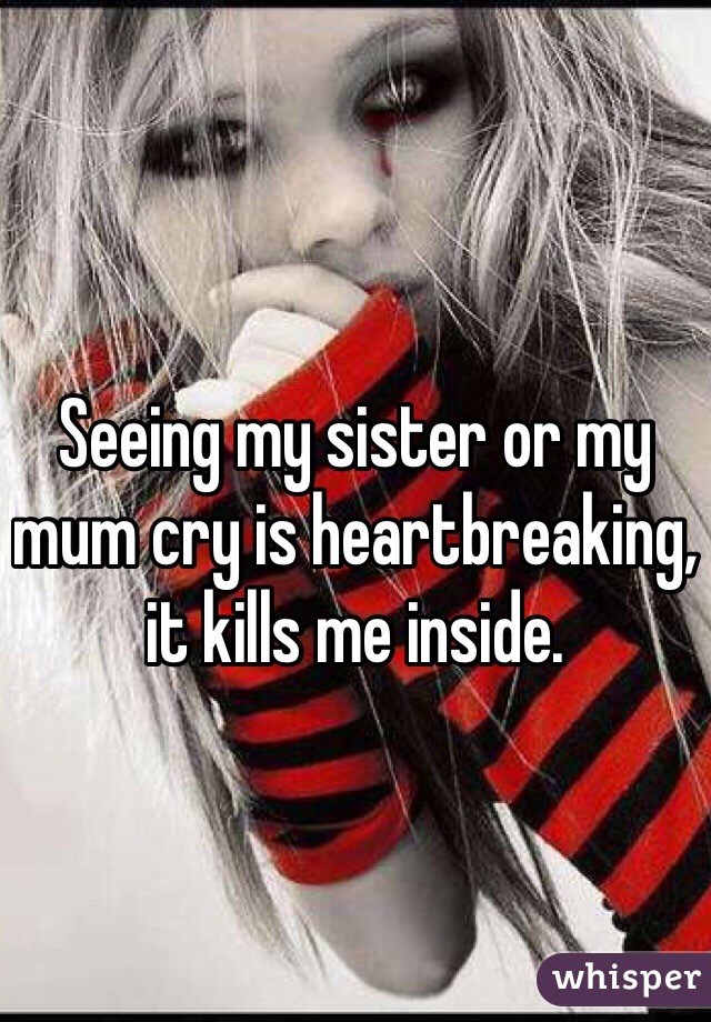 Seeing my sister or my mum cry is heartbreaking, it kills me inside.