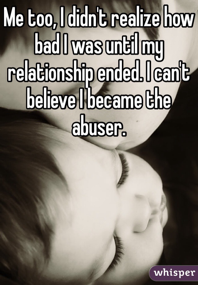 Me too, I didn't realize how bad I was until my relationship ended. I can't believe I became the abuser. 
