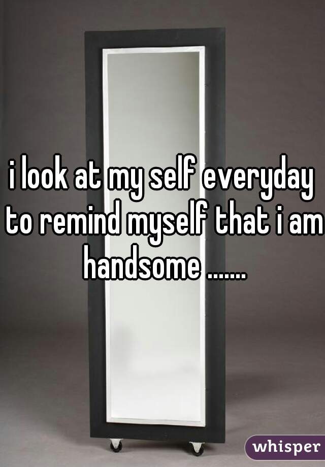 i look at my self everyday to remind myself that i am handsome .......