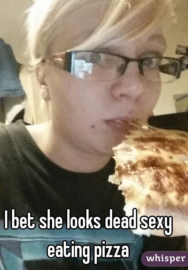 I bet she looks dead sexy eating pizza 